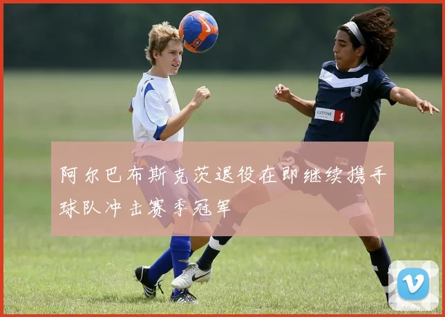 阿尔巴布斯克茨退役在即继续携手球队冲击赛季冠军