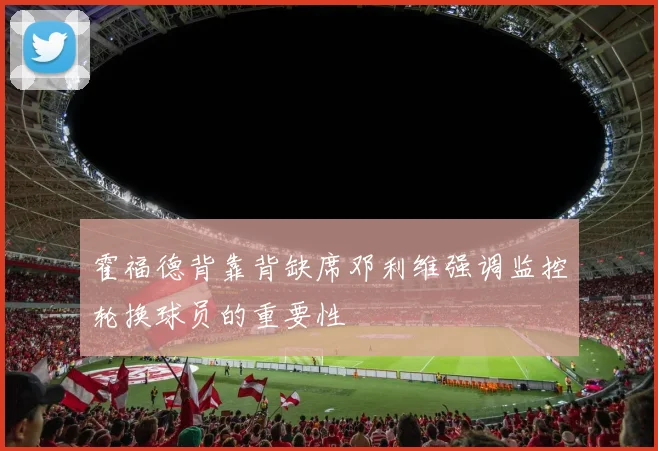 霍福德背靠背缺席邓利维强调监控轮换球员的重要性
