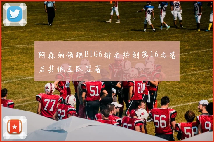 阿森纳领跑BIG6排名热刺第16名落后其他五队显著