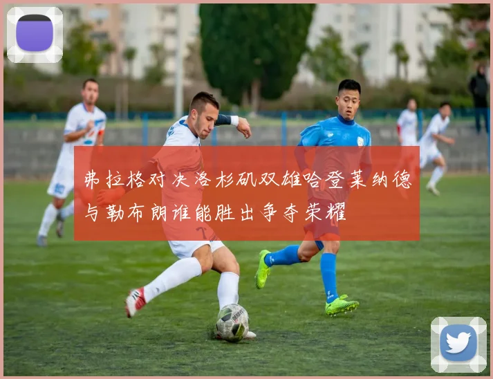 弗拉格对决洛杉矶双雄哈登莱纳德与勒布朗谁能胜出争夺荣耀
