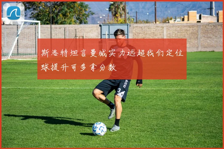 斯洛特坦言曼城实力远超我们定位球提升可多拿分数