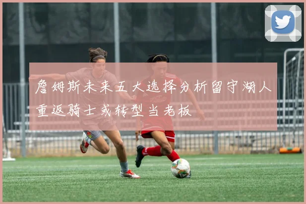 詹姆斯未来五大选择分析留守湖人重返骑士或转型当老板