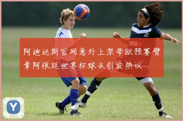 阿迪达斯官网意外上架带欧预赛臂章阿根廷世界杯球衣引发热议