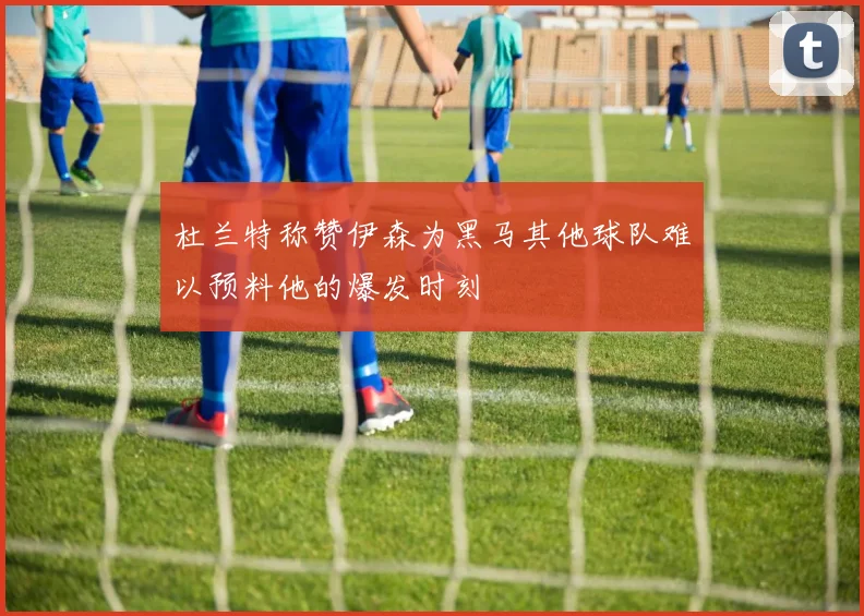 杜兰特称赞伊森为黑马其他球队难以预料他的爆发时刻