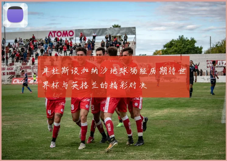 库杜斯谈加纳沙地球场经历期待世界杯与英格兰的精彩对决