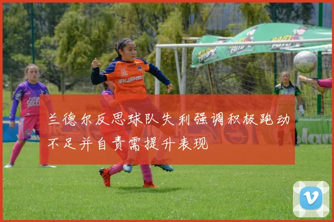 兰德尔反思球队失利强调积极跑动不足并自责需提升表现