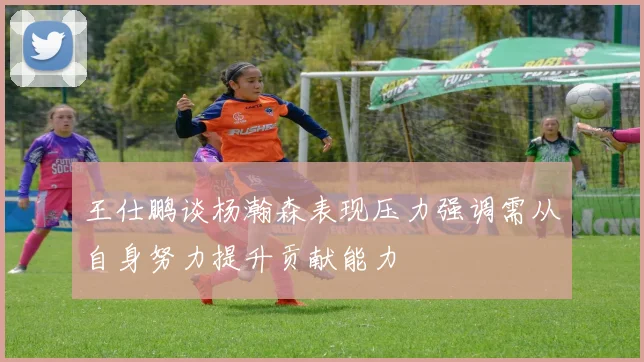 王仕鹏谈杨瀚森表现压力强调需从自身努力提升贡献能力