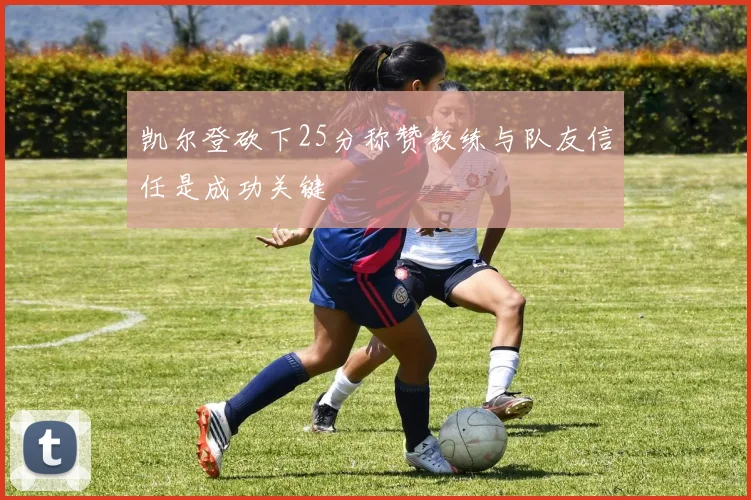 凯尔登砍下25分称赞教练与队友信任是成功关键
