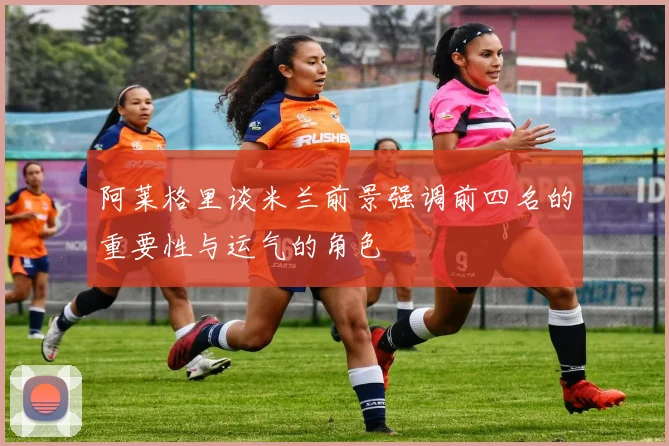 阿莱格里谈米兰前景强调前四名的重要性与运气的角色