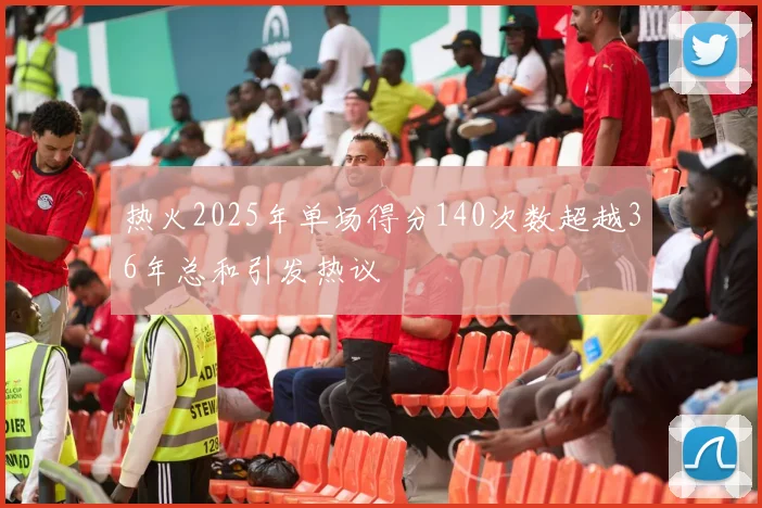 热火2025年单场得分140次数超越36年总和引发热议