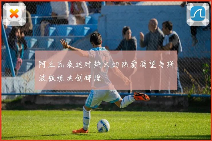 阿丘瓦表达对热火的热爱渴望与斯波教练共创辉煌