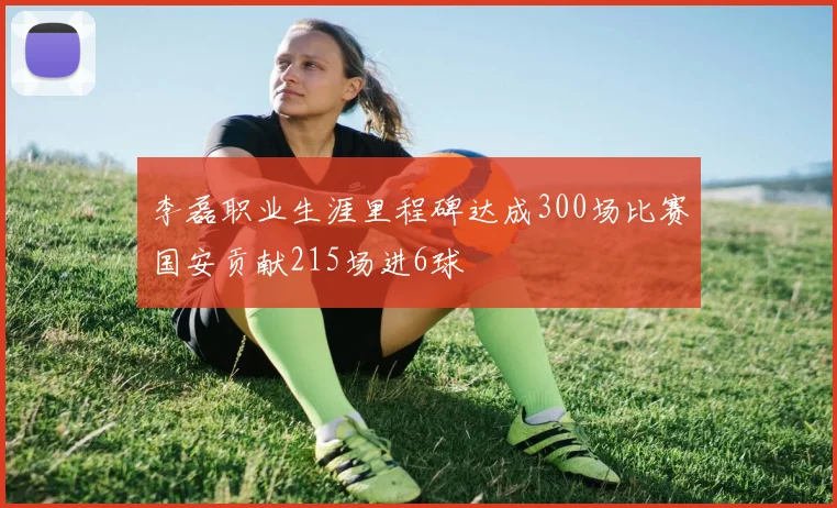 李磊职业生涯里程碑达成300场比赛国安贡献215场进6球
