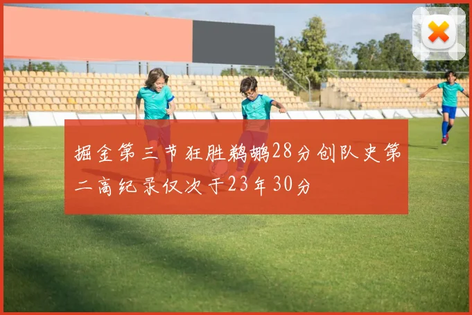 掘金第三节狂胜鹈鹕28分创队史第二高纪录仅次于23年30分